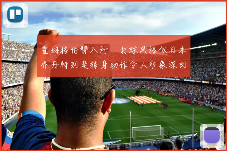 霍姆格伦赞八村塁打球风格似日本乔丹特别是转身动作令人印象深刻