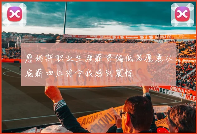 詹姆斯职业生涯薪资偏低若愿意以底薪回归将令我感到震惊