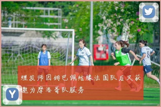 理发师因姆巴佩结缘法国队后又获邀为摩洛哥队服务