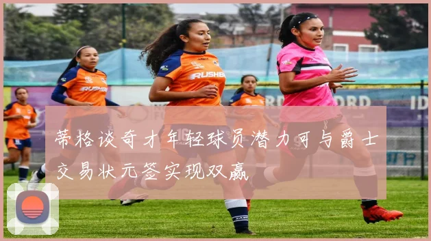 蒂格谈奇才年轻球员潜力可与爵士交易状元签实现双赢