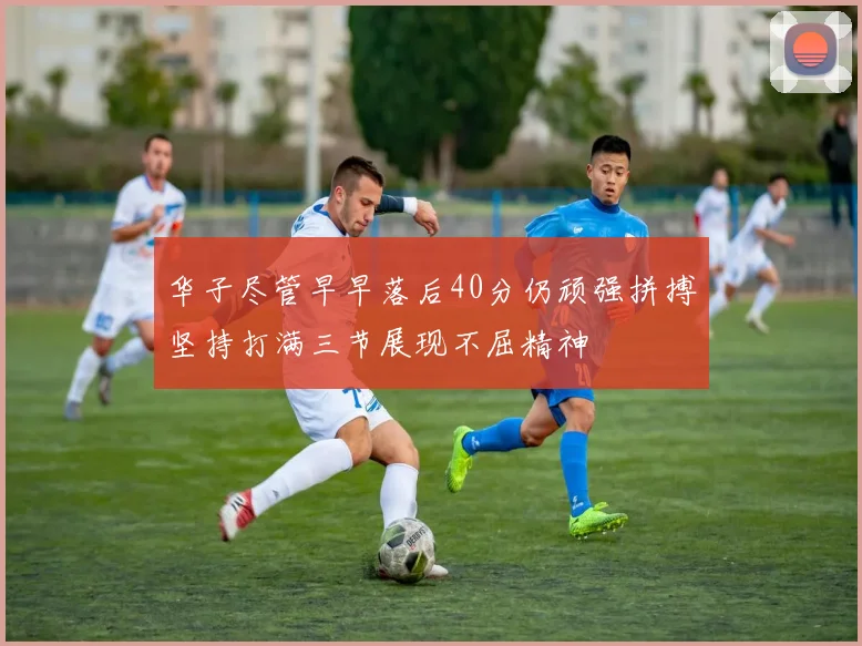华子尽管早早落后40分仍顽强拼搏坚持打满三节展现不屈精神