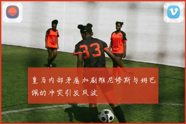 皇马内部矛盾加剧维尼修斯与姆巴佩的冲突引发风波