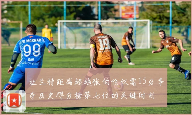 杜兰特距离超越张伯伦仅需15分争夺历史得分榜第七位的关键时刻