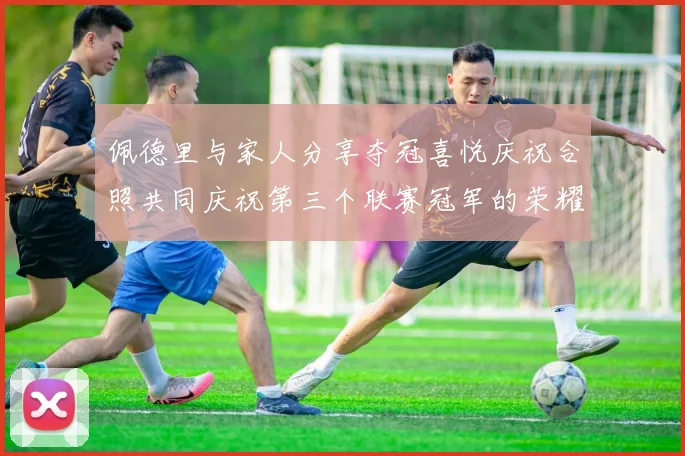 佩德里与家人分享夺冠喜悦庆祝合照共同庆祝第三个联赛冠军的荣耀时刻