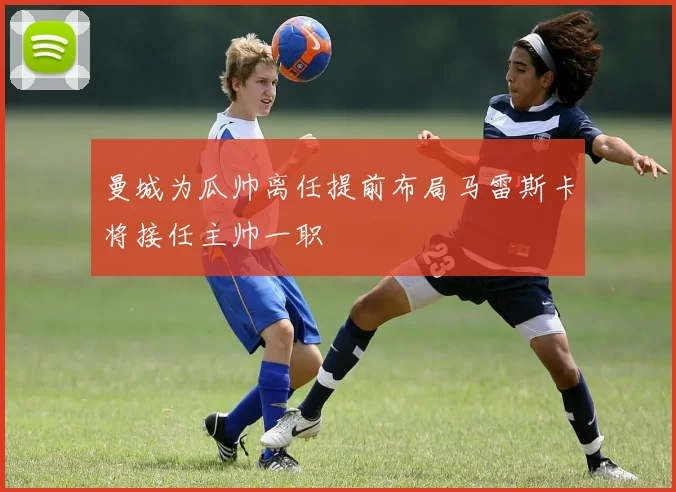 曼城为瓜帅离任提前布局马雷斯卡将接任主帅一职