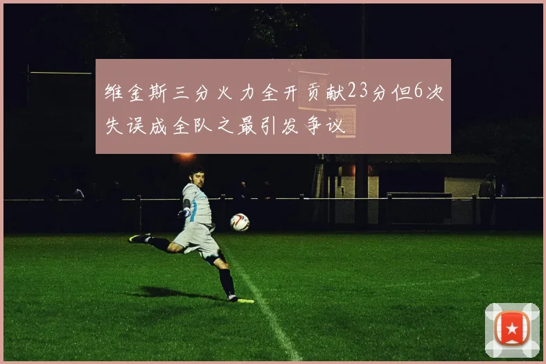 维金斯三分火力全开贡献23分但6次失误成全队之最引发争议