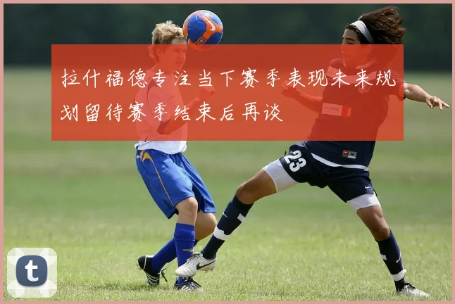拉什福德专注当下赛季表现未来规划留待赛季结束后再谈