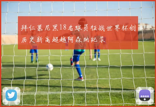 拜仁慕尼黑18名球员征战世界杯创历史新高超越阿森纳纪录