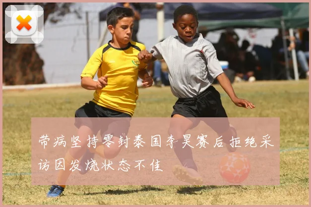 带病坚持零封泰国李昊赛后拒绝采访因发烧状态不佳