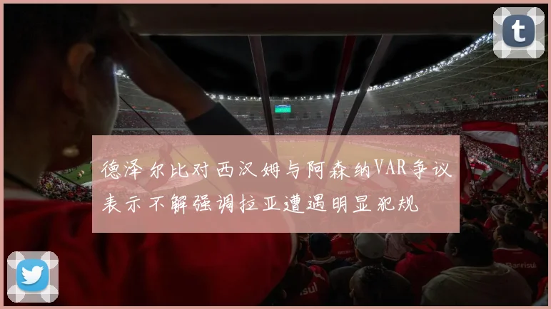 德泽尔比对西汉姆与阿森纳VAR争议表示不解强调拉亚遭遇明显犯规
