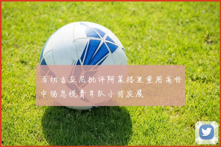 马切吉亚尼批评阿莱格里重用高价中场忽视青年队小将发展