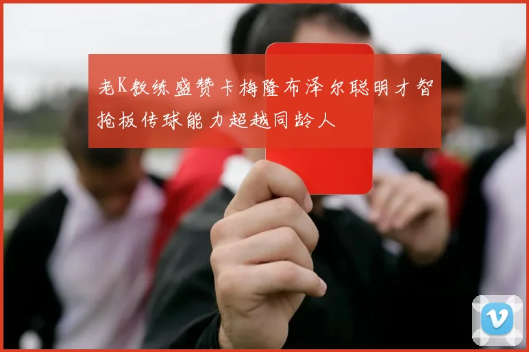 老K教练盛赞卡梅隆布泽尔聪明才智抢板传球能力超越同龄人